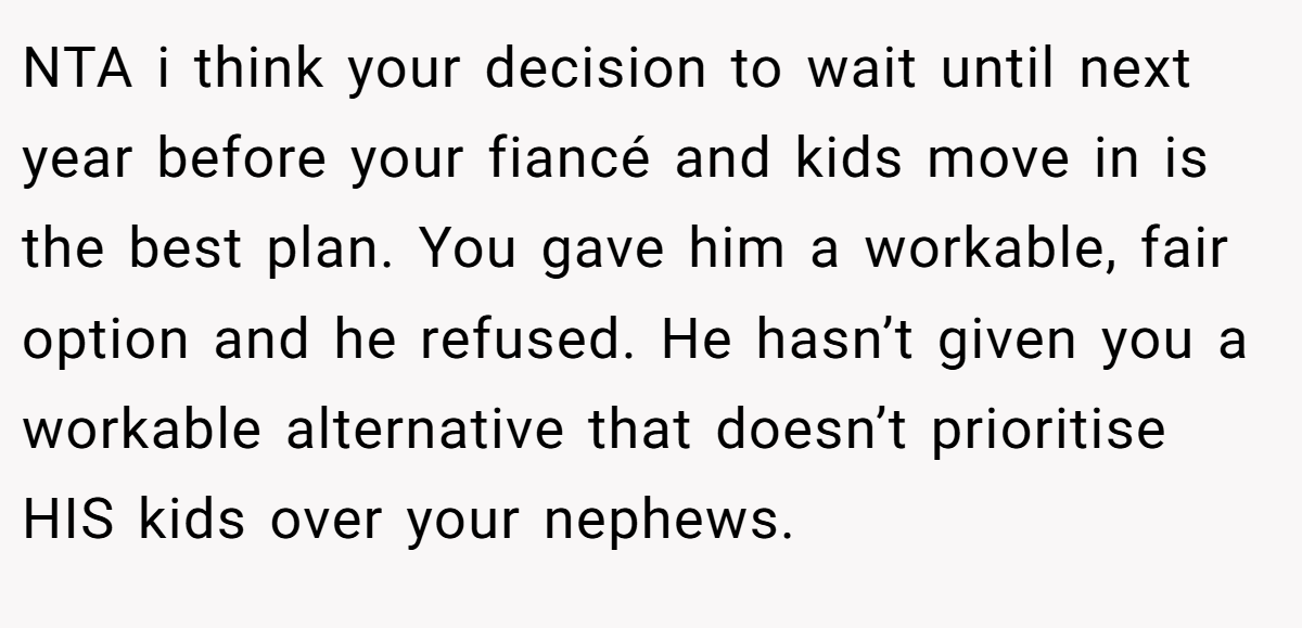 NTA i think your decision to wait until next year before your fiancé and kids move in is the best plan. You gave him a workable, fair option and he refused. He hasn’t given you a workable alternative that doesn’t prioritise HIS kids over your nephews.