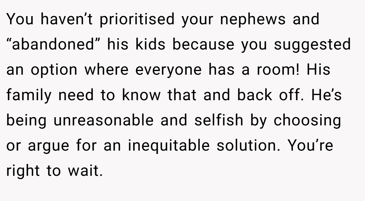 You haven’t prioritised your nephews and “abandoned” his kids because you suggested an option where everyone has a room! His family need to know that and back off. He’s being unreasonable and selfish by choosing or argue for an inequitable solution. You’re right to wait.