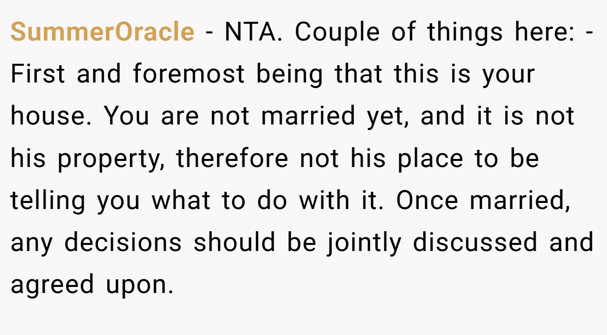 SummerOracle − NTA. Couple of things here: - First and foremost being that this is your house. You are not married yet, and it is not his property, therefore not his place to be telling you what to do with it. Once married, any decisions should be jointly discussed and agreed upon.