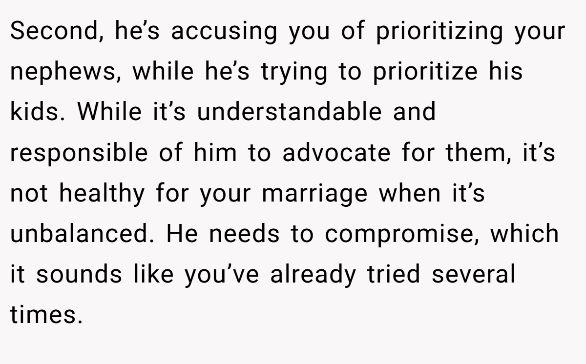Second, he’s accusing you of prioritizing your nephews, while he’s trying to prioritize his kids. While it’s understandable and responsible of him to advocate for them, it’s not healthy for your marriage when it’s unbalanced. He needs to compromise, which it sounds like you’ve already tried several times.