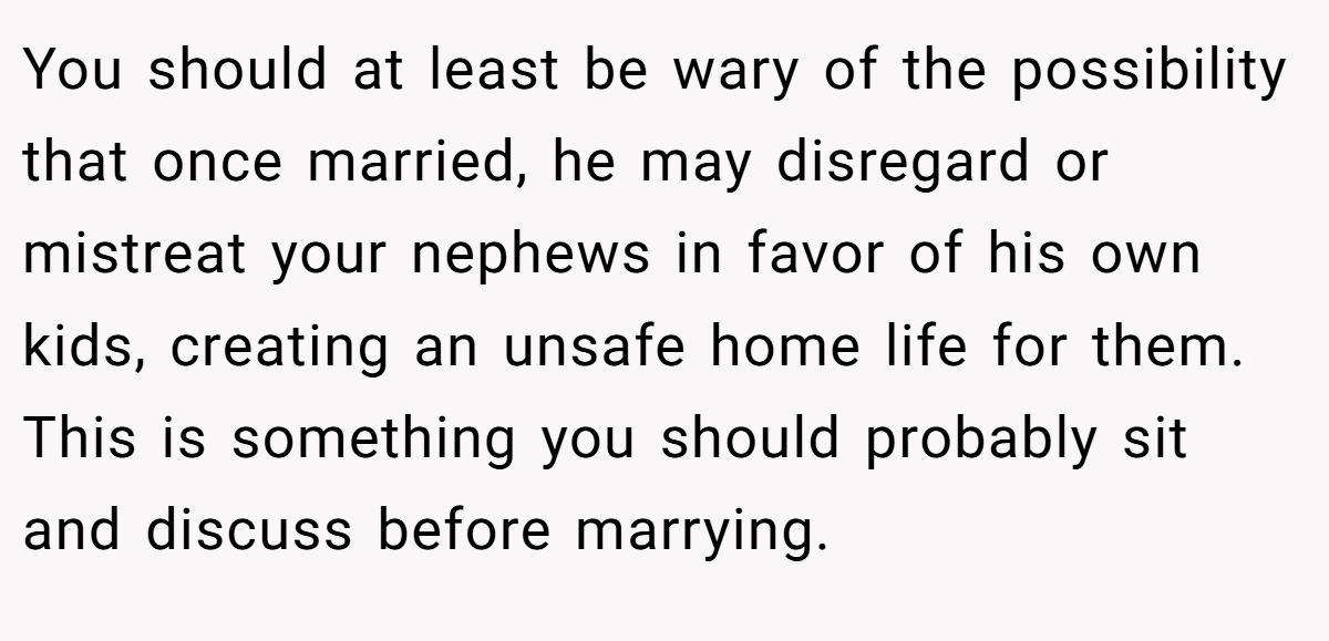 You should at least be wary of the possibility that once married, he may disregard or mistreat your nephews in favor of his own kids, creating an unsafe home life for them. This is something you should probably sit and discuss before marrying.