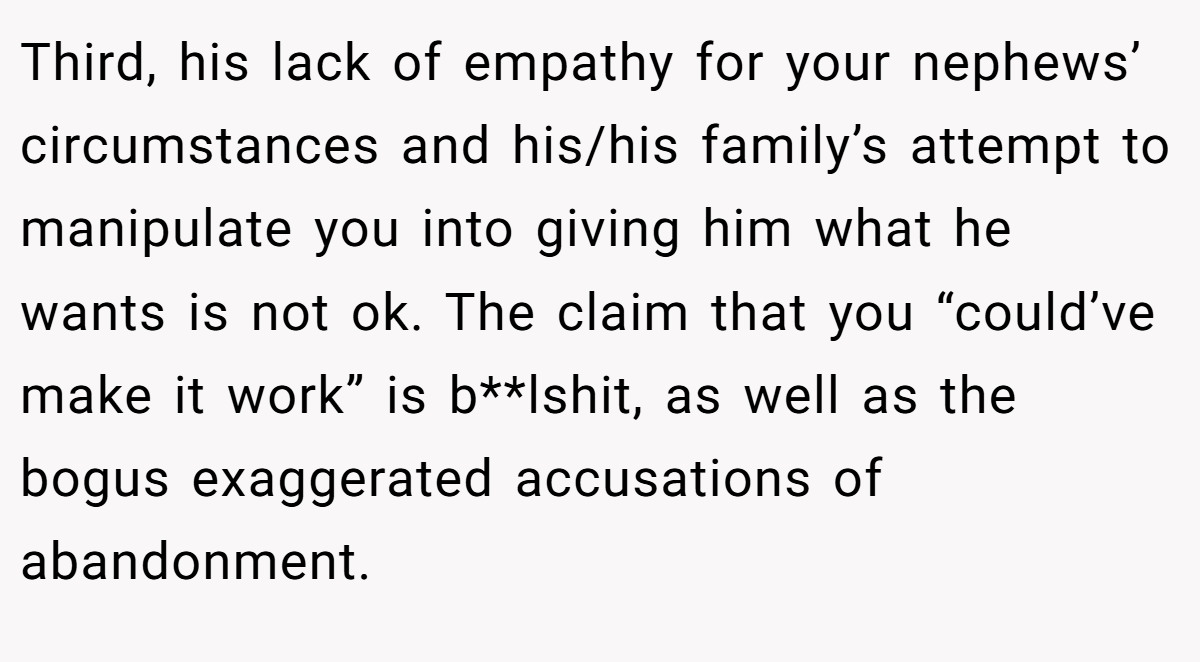 Third, his lack of empathy for your nephews’ circumstances and his/his family’s attempt to manipulate you into giving him what he wants is not ok. The claim that you “could’ve make it work” is b**lshit, as well as the bogus exaggerated accusations of abandonment.
