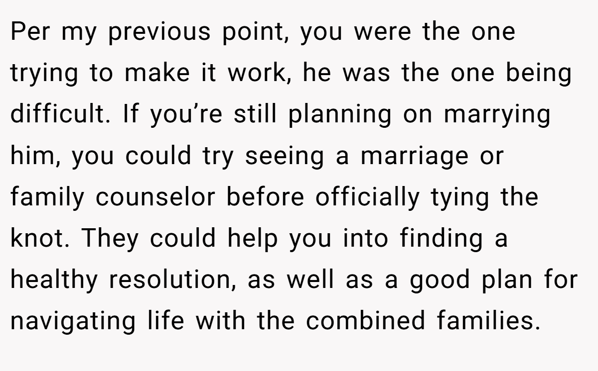 Per my previous point, you were the one trying to make it work, he was the one being difficult. If you’re still planning on marrying him, you could try seeing a marriage or family counselor before officially tying the knot. They could help you into finding a healthy resolution, as well as a good plan for navigating life with the combined families.