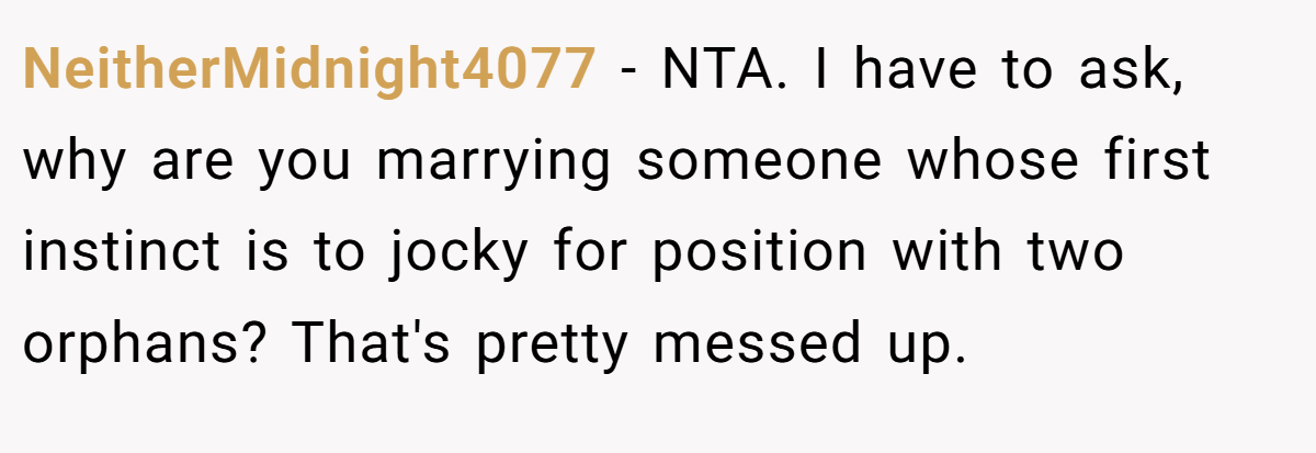 NeitherMidnight4077 − NTA. I have to ask, why are you marrying someone whose first instinct is to jocky for position with two orphans? That's pretty messed up.