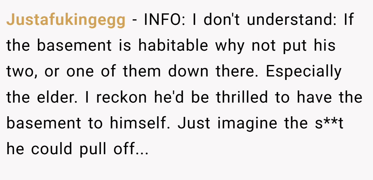 Justafukingegg − INFO: I don't understand: If the basement is habitable why not put his two, or one of them down there. Especially the elder. I reckon he'd be thrilled to have the basement to himself. Just imagine the s**t he could pull off...