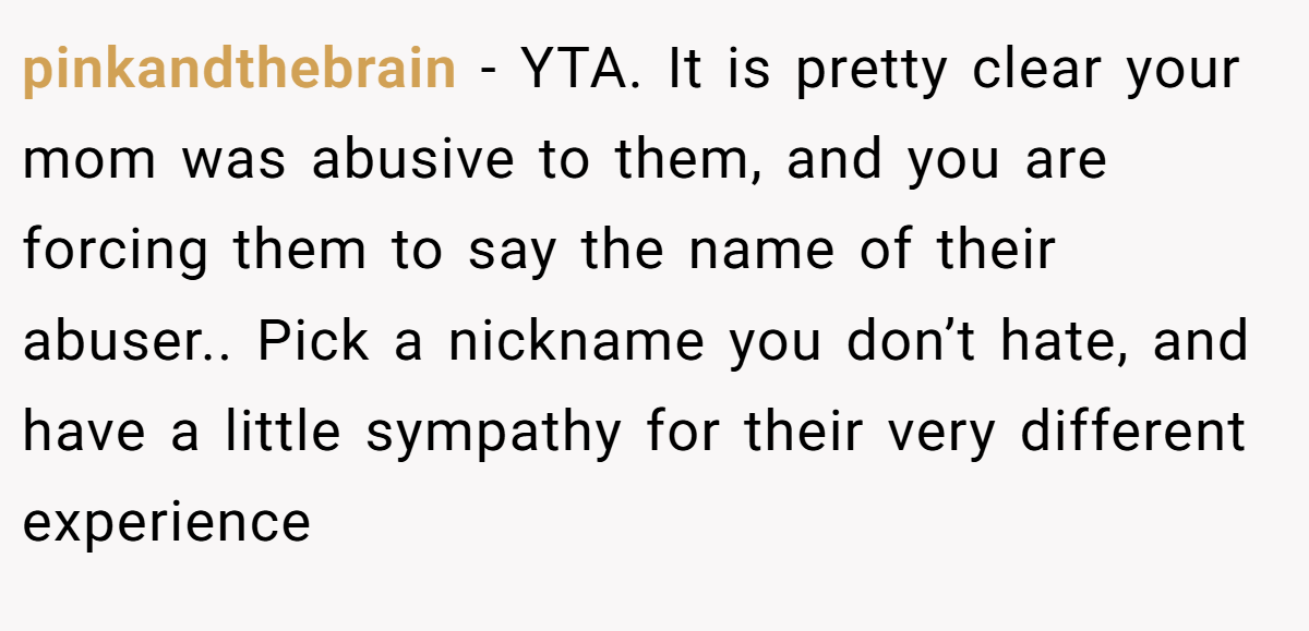 pinkandthebrain − YTA. It is pretty clear your mom was abusive to them, and you are forcing them to say the name of their abuser.. Pick a nickname you don’t hate, and have a little sympathy for their very different experience