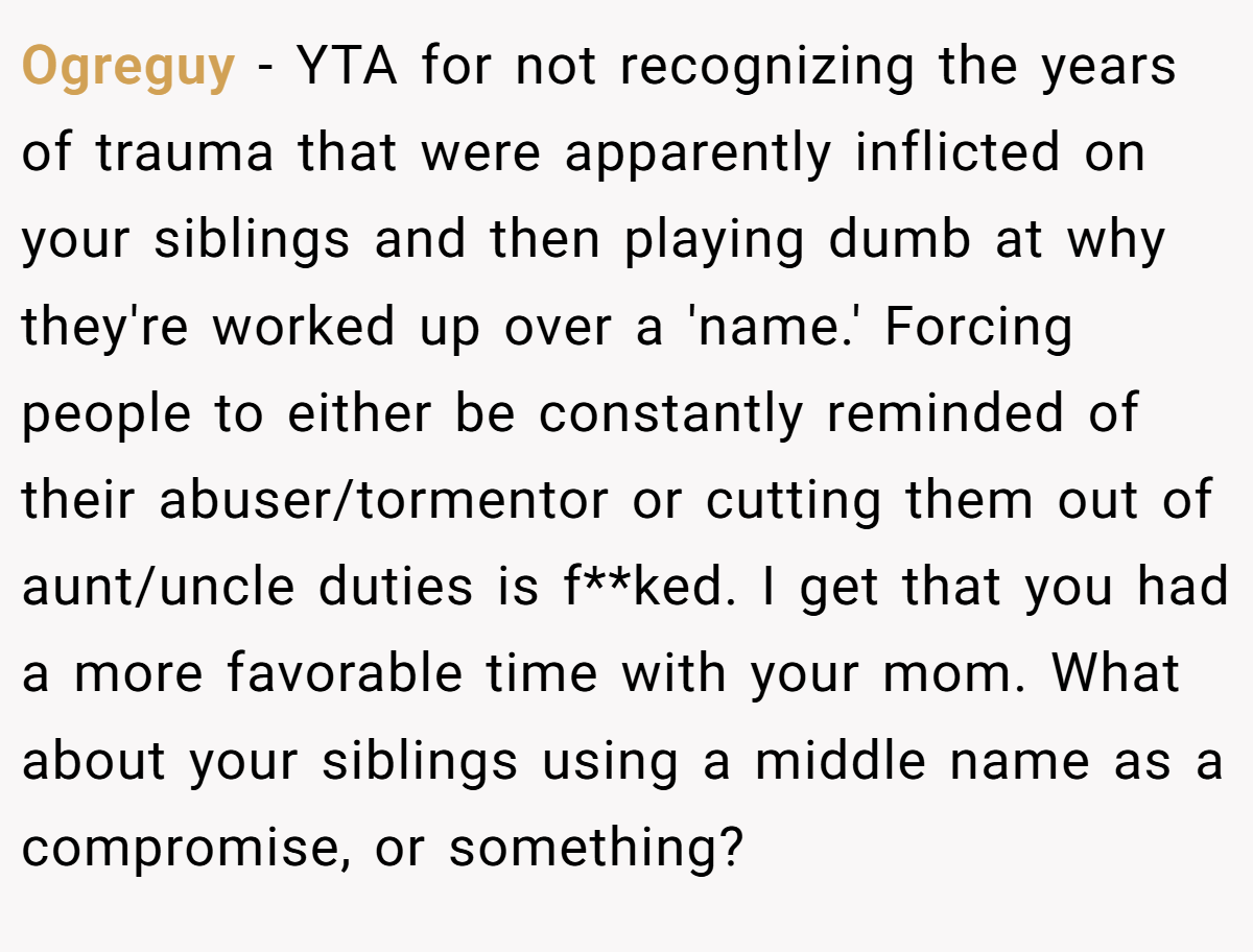 Ogreguy − YTA for not recognizing the years of trauma that were apparently inflicted on your siblings and then playing dumb at why they're worked up over a 'name.' Forcing people to either be constantly reminded of their abuser/tormentor or cutting them out of aunt/uncle duties is f**ked. I get that you had a more favorable time with your mom. What about your siblings using a middle name as a compromise, or something?