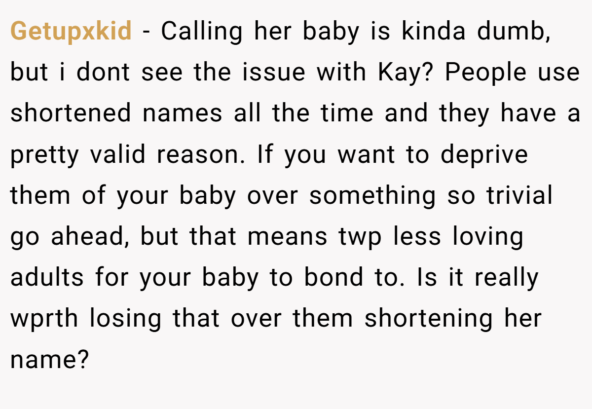 Getupxkid − Calling her baby is kinda dumb, but i dont see the issue with Kay? People use shortened names all the time and they have a pretty valid reason. If you want to deprive them of your baby over something so trivial go ahead, but that means twp less loving adults for your baby to bond to. Is it really wprth losing that over them shortening her name?