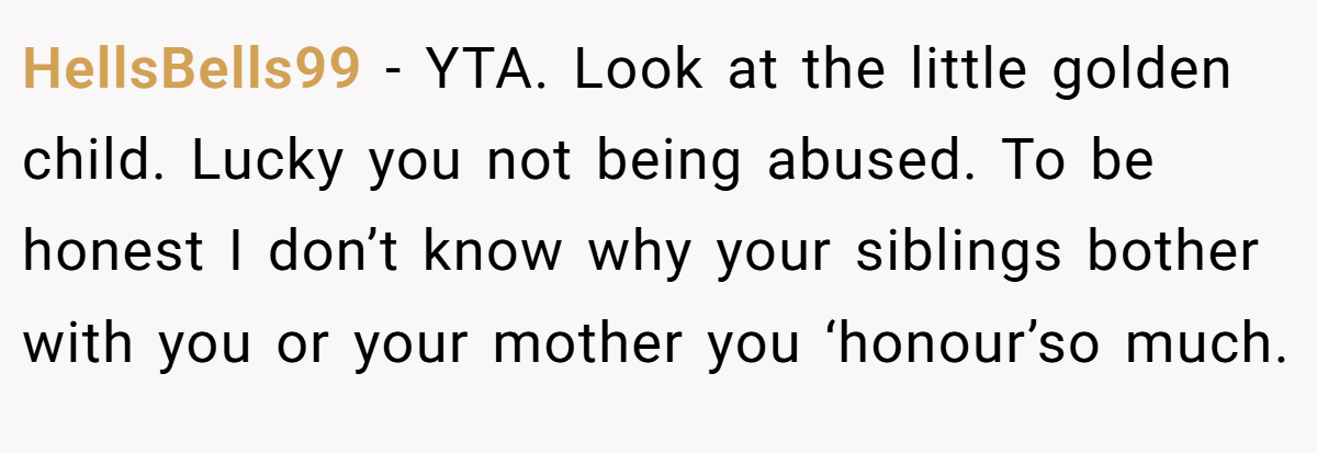 HellsBells99 − YTA. Look at the little golden child. Lucky you not being abused. To be honest I don’t know why your siblings bother with you or your mother you ‘honour’so much.