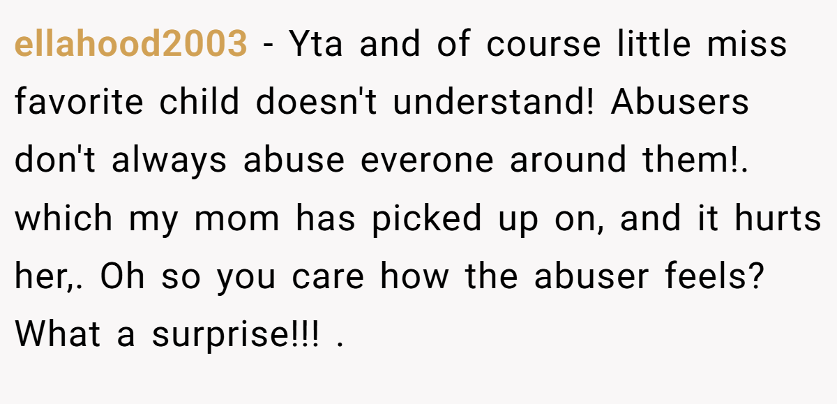 ellahood2003 − Yta and of course little miss favorite child doesn't understand! Abusers don't always abuse everone around them!. which my mom has picked up on, and it hurts her,. Oh so you care how the abuser feels? What a surprise!!! .