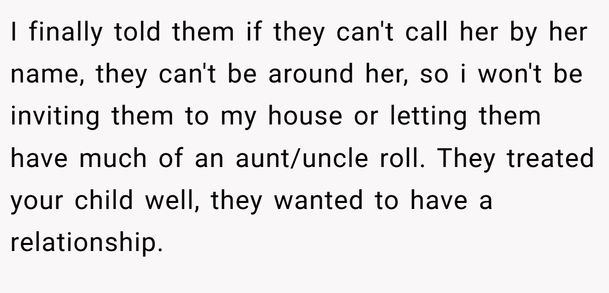 I finally told them if they can't call her by her name, they can't be around her, so i won't be inviting them to my house or letting them have much of an aunt/uncle roll. They treated your child well, they wanted to have a relationship.