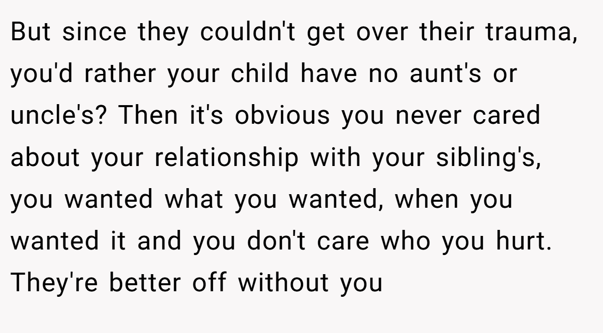 But since they couldn't get over their trauma, you'd rather your child have no aunt's or uncle's? Then it's obvious you never cared about your relationship with your sibling's, you wanted what you wanted, when you wanted it and you don't care who you hurt. They're better off without you