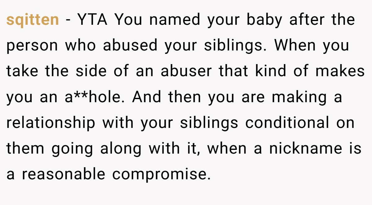 sqitten − YTA You named your baby after the person who abused your siblings. When you take the side of an abuser that kind of makes you an a**hole. And then you are making a relationship with your siblings conditional on them going along with it, when a nickname is a reasonable compromise.