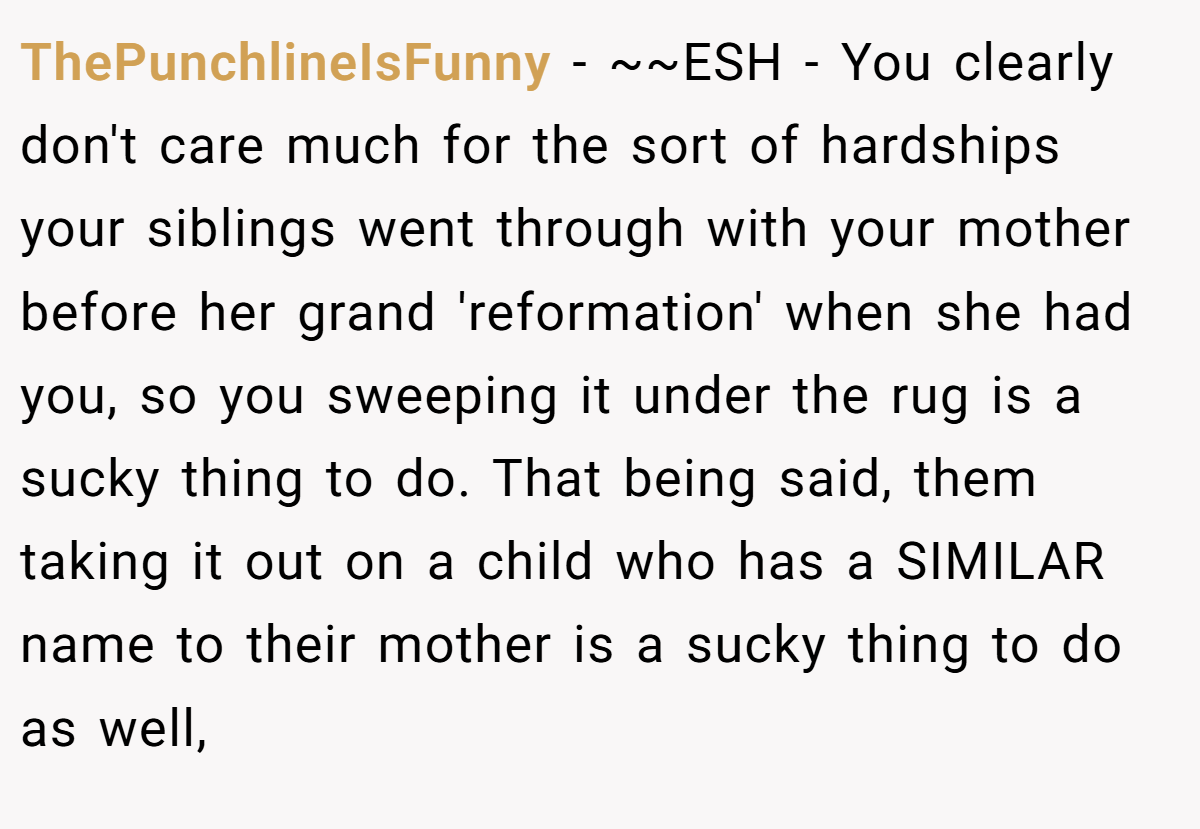 ThePunchlineIsFunny − ~~ESH - You clearly don't care much for the sort of hardships your siblings went through with your mother before her grand 'reformation' when she had you, so you sweeping it under the rug is a sucky thing to do. That being said, them taking it out on a child who has a SIMILAR name to their mother is a sucky thing to do as well,