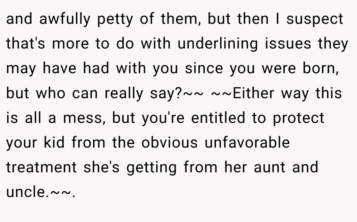 and awfully petty of them, but then I suspect that's more to do with underlining issues they may have had with you since you were born, but who can really say?~~ ~~Either way this is all a mess, but you're entitled to protect your kid from the obvious unfavorable treatment she's getting from her aunt and uncle.~~.