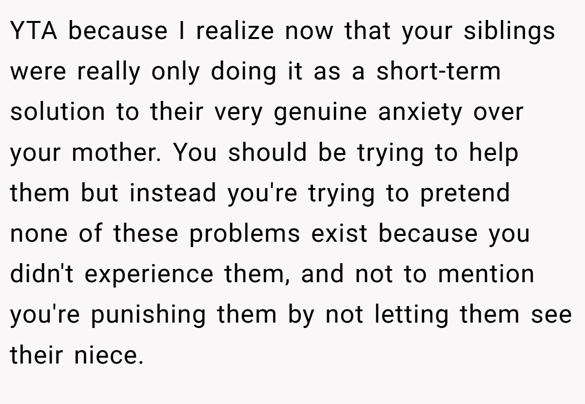 YTA because I realize now that your siblings were really only doing it as a short-term solution to their very genuine anxiety over your mother. You should be trying to help them but instead you're trying to pretend none of these problems exist because you didn't experience them, and not to mention you're punishing them by not letting them see their niece.