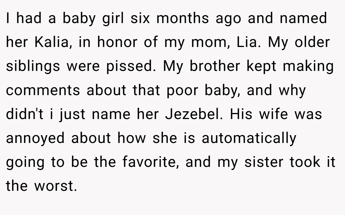 I had a baby girl six months ago and named her Kalia, in honor of my mom, Lia. My older siblings were pissed. My brother kept making comments about that poor baby, and why didn't i just name her Jezebel. His wife was annoyed about how she is automatically going to be the favorite, and my sister took it the worst.