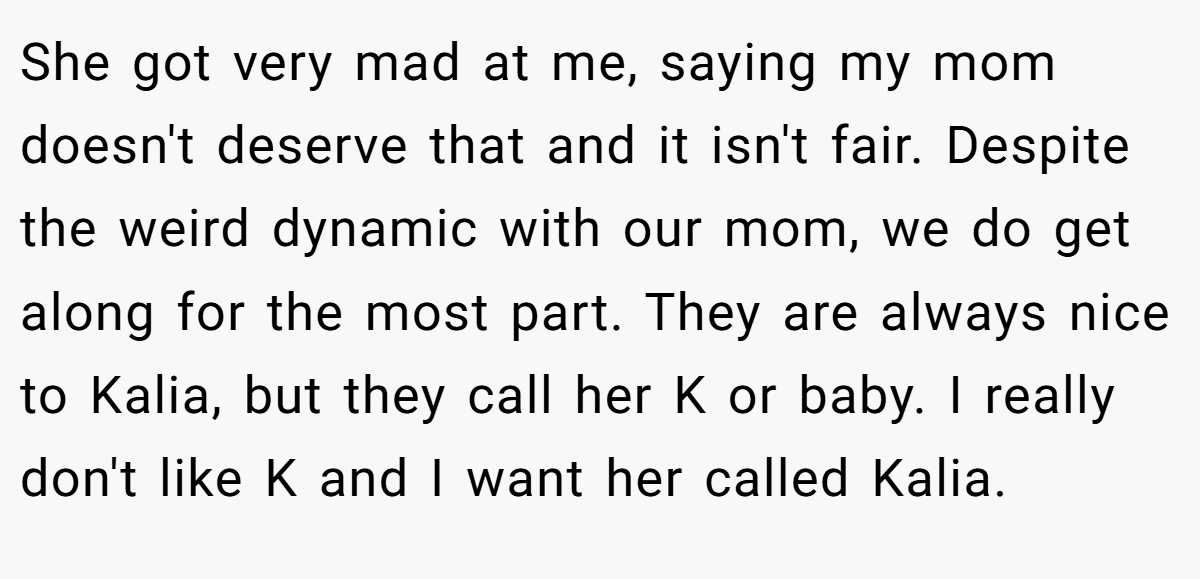 She got very mad at me, saying my mom doesn't deserve that and it isn't fair. Despite the weird dynamic with our mom, we do get along for the most part. They are always nice to Kalia, but they call her K or baby. I really don't like K and I want her called Kalia.