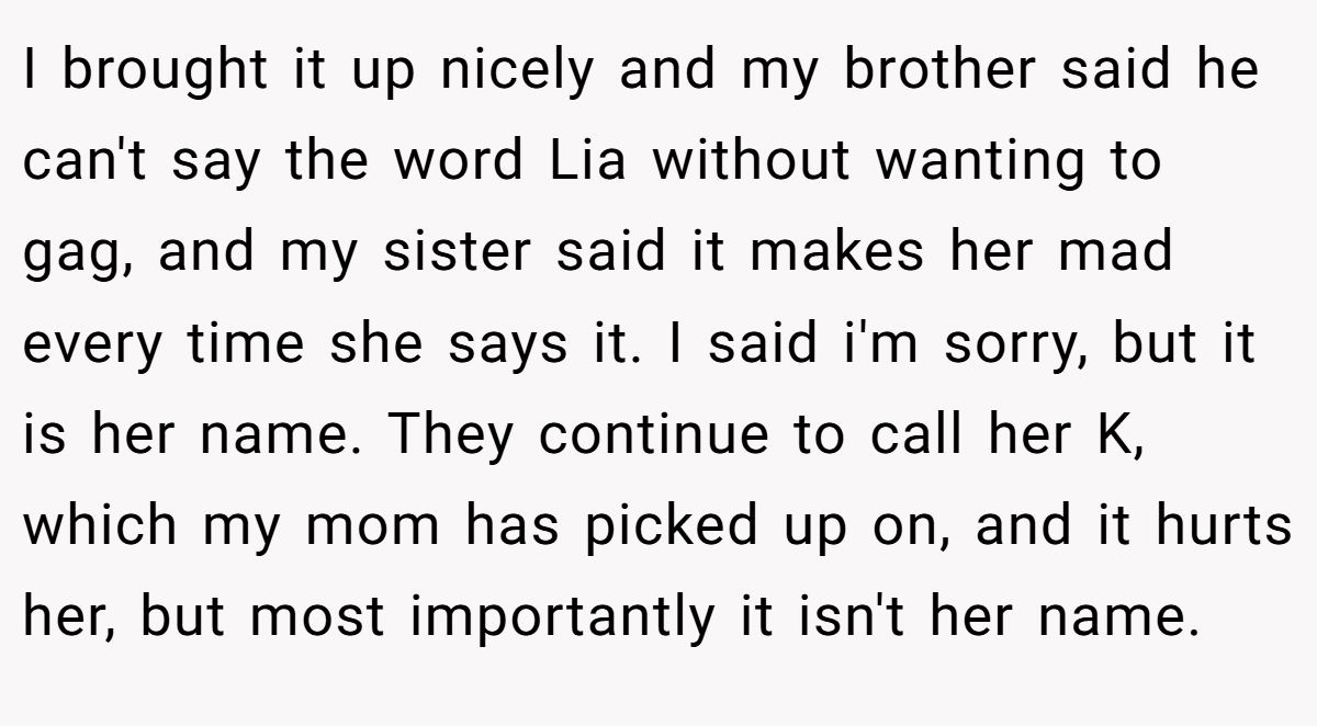 I brought it up nicely and my brother said he can't say the word Lia without wanting to gag, and my sister said it makes her mad every time she says it. I said i'm sorry, but it is her name. They continue to call her K, which my mom has picked up on, and it hurts her, but most importantly it isn't her name.