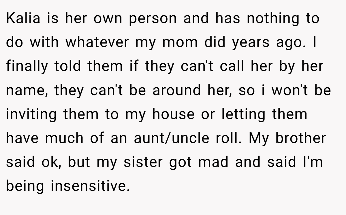 Kalia is her own person and has nothing to do with whatever my mom did years ago. I finally told them if they can't call her by her name, they can't be around her, so i won't be inviting them to my house or letting them have much of an aunt/uncle roll. My brother said ok, but my sister got mad and said I'm being insensitive.
