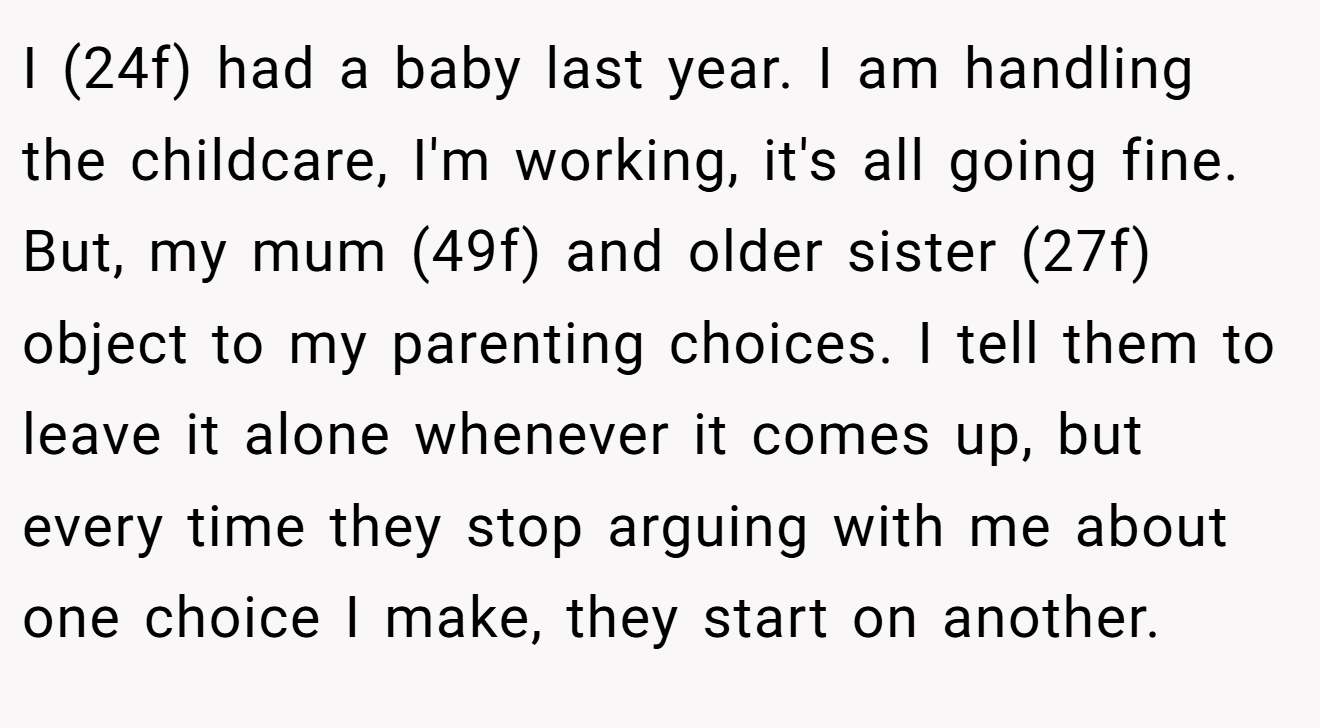 I (24f) had a baby last year. I am handling the childcare, I'm working, it's all going fine. But, my mum (49f) and older sister (27f) object to my parenting choices. I tell them to leave it alone whenever it comes up, but every time they stop arguing with me about one choice I make, they start on another.