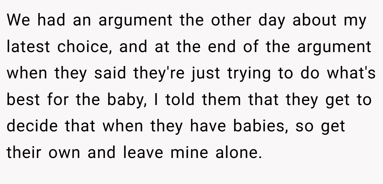 We had an argument the other day about my latest choice, and at the end of the argument when they said they're just trying to do what's best for the baby, I told them that they get to decide that when they have babies, so get their own and leave mine alone.