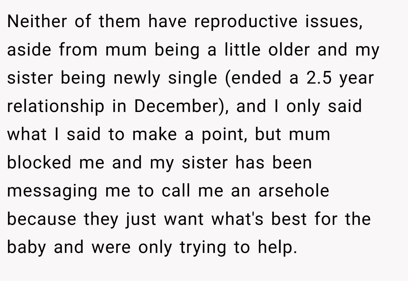 Neither of them have reproductive issues, aside from mum being a little older and my sister being newly single (ended a 2.5 year relationship in December), and I only said what I said to make a point, but mum blocked me and my sister has been messaging me to call me an arsehole because they just want what's best for the baby and were only trying to help.