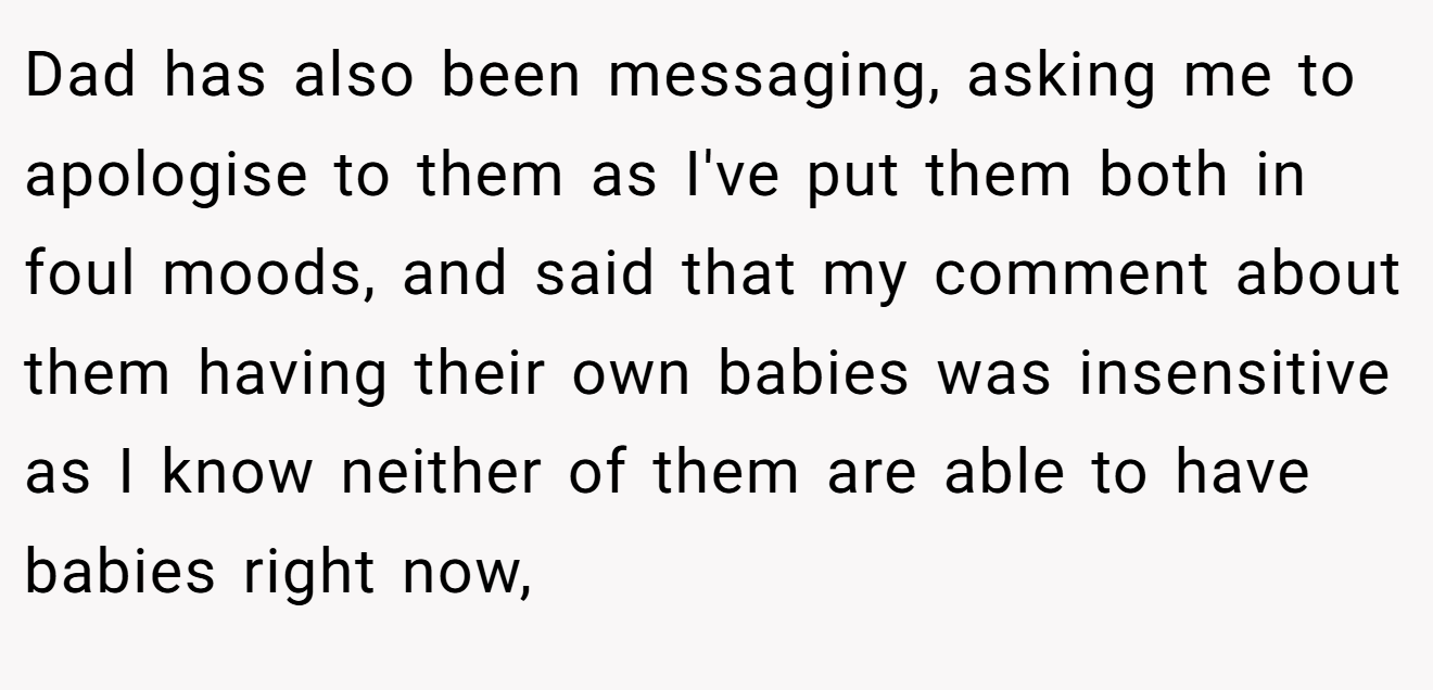 Dad has also been messaging, asking me to apologise to them as I've put them both in foul moods, and said that my comment about them having their own babies was insensitive as I know neither of them are able to have babies right now,