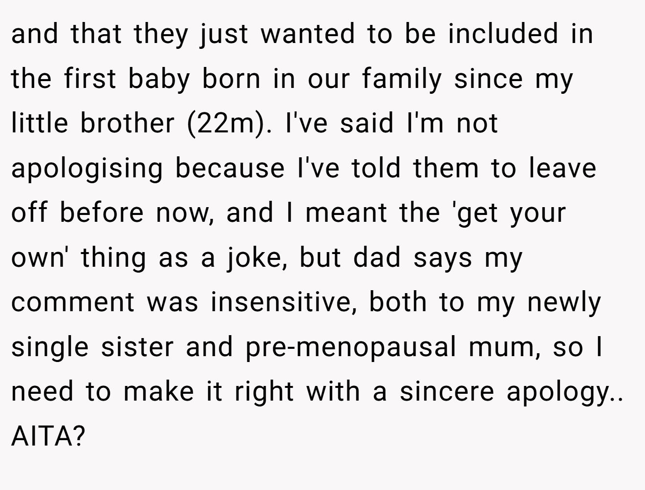 and that they just wanted to be included in the first baby born in our family since my little brother (22m). I've said I'm not apologising because I've told them to leave off before now, and I meant the 'get your own' thing as a joke, but dad says my comment was insensitive, both to my newly single sister and pre-menopausal mum, so I need to make it right with a sincere apology.. AITA?