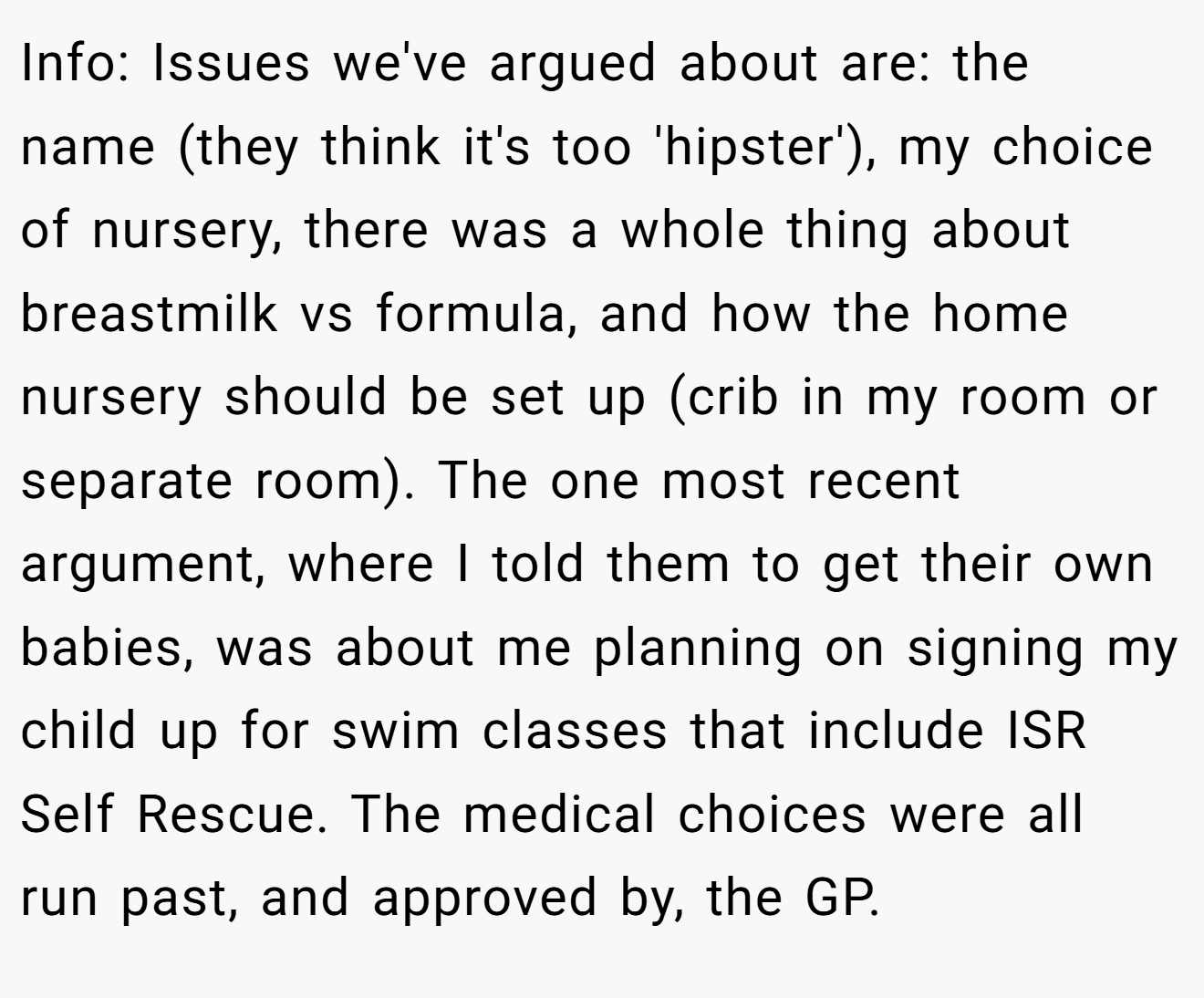 Info: Issues we've argued about are: the name (they think it's too 'hipster'), my choice of nursery, there was a whole thing about breastmilk vs formula, and how the home nursery should be set up (crib in my room or separate room). The one most recent argument, where I told them to get their own babies, was about me planning on signing my child up for swim classes that include ISR Self Rescue. The medical choices were all run past, and approved by, the GP.