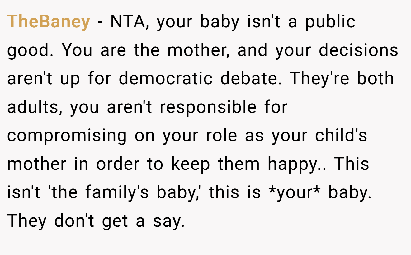 TheBaney - NTA, your baby isn't a public good. You are the mother, and your decisions aren't up for democratic debate. They're both adults, you aren't responsible for compromising on your role as your child's mother in order to keep them happy.. This isn't 'the family's baby,' this is *your* baby. They don't get a say.