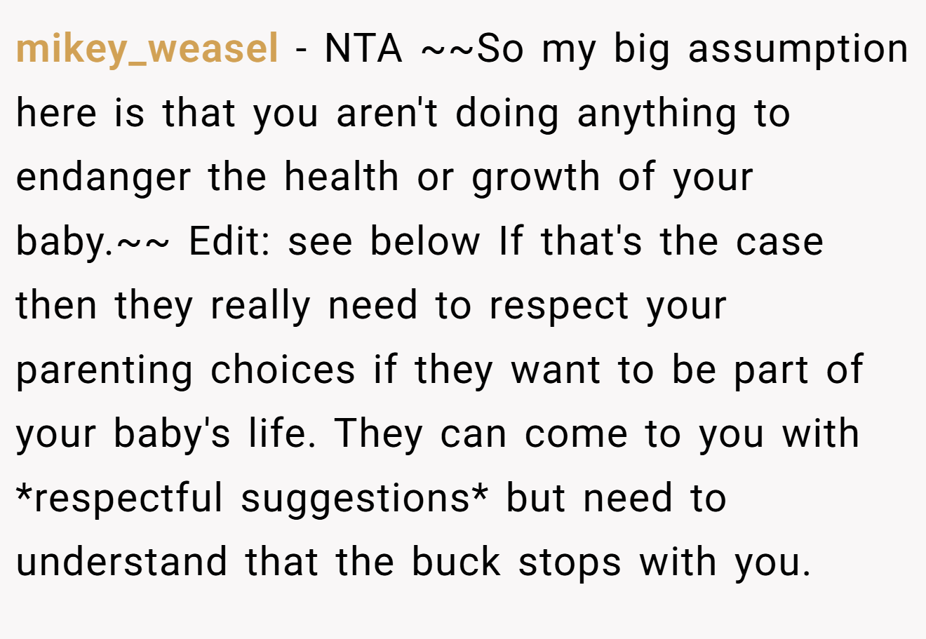 mikey_weasel - NTA ~~So my big assumption here is that you aren't doing anything to endanger the health or growth of your baby.~~ Edit: see below If that's the case then they really need to respect your parenting choices if they want to be part of your baby's life. They can come to you with *respectful suggestions* but need to understand that the buck stops with you.