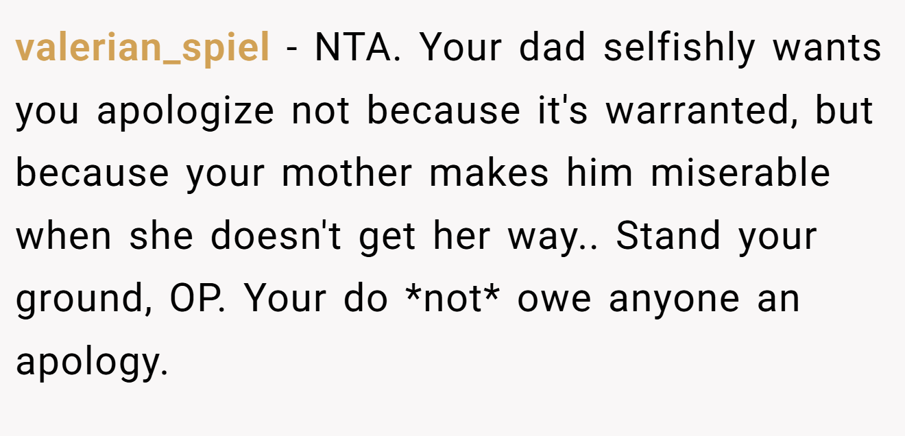 valerian_spiel - NTA. Your dad selfishly wants you apologize not because it's warranted, but because your mother makes him miserable when she doesn't get her way.. Stand your ground, OP. Your do *not* owe anyone an apology.