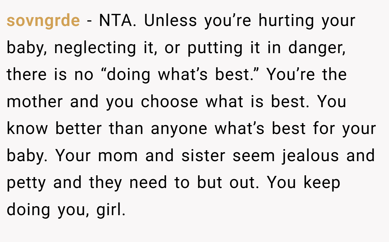 sovngrde - NTA. Unless you’re hurting your baby, neglecting it, or putting it in danger, there is no “doing what’s best.” You’re the mother and you choose what is best. You know better than anyone what’s best for your baby. Your mom and sister seem jealous and petty and they need to but out. You keep doing you, girl.