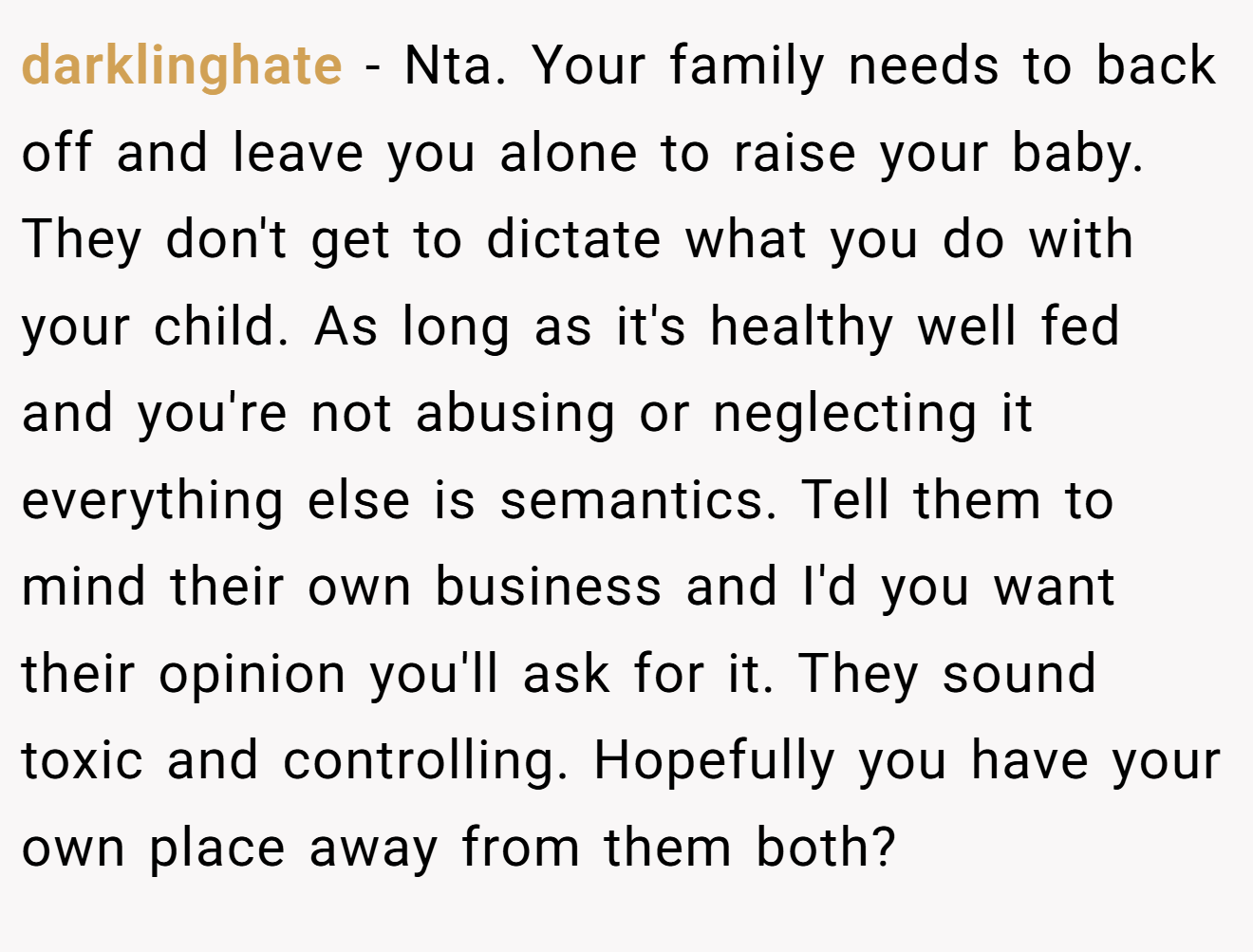 darklinghate - Nta. Your family needs to back off and leave you alone to raise your baby. They don't get to dictate what you do with your child. As long as it's healthy well fed and you're not abusing or neglecting it everything else is semantics. Tell them to mind their own business and I'd you want their opinion you'll ask for it. They sound toxic and controlling. Hopefully you have your own place away from them both?