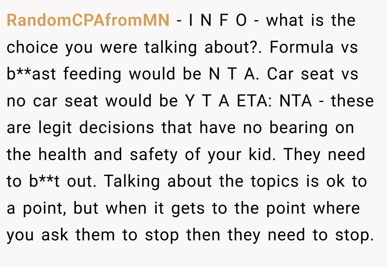 RandomCPAfromMN - I N F O - what is the choice you were talking about?. Formula vs b**ast feeding would be N T A. Car seat vs no car seat would be Y T A ETA: NTA - these are legit decisions that have no bearing on the health and safety of your kid. They need to b**t out. Talking about the topics is ok to a point, but when it gets to the point where you ask them to stop then they need to stop.