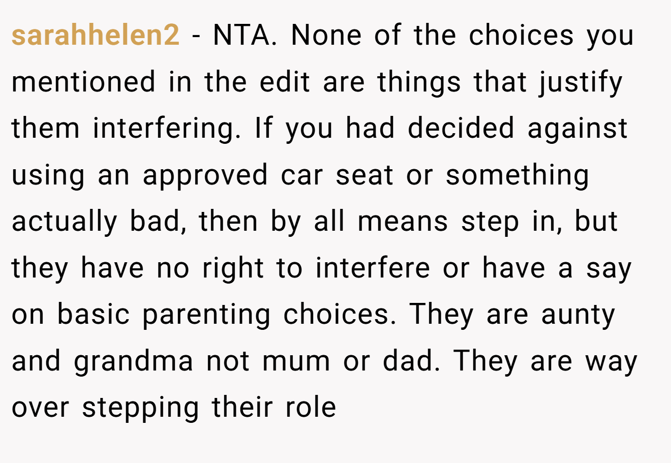 sarahhelen2 - NTA. None of the choices you mentioned in the edit are things that justify them interfering. If you had decided against using an approved car seat or something actually bad, then by all means step in, but they have no right to interfere or have a say on basic parenting choices. They are aunty and grandma not mum or dad. They are way over stepping their role