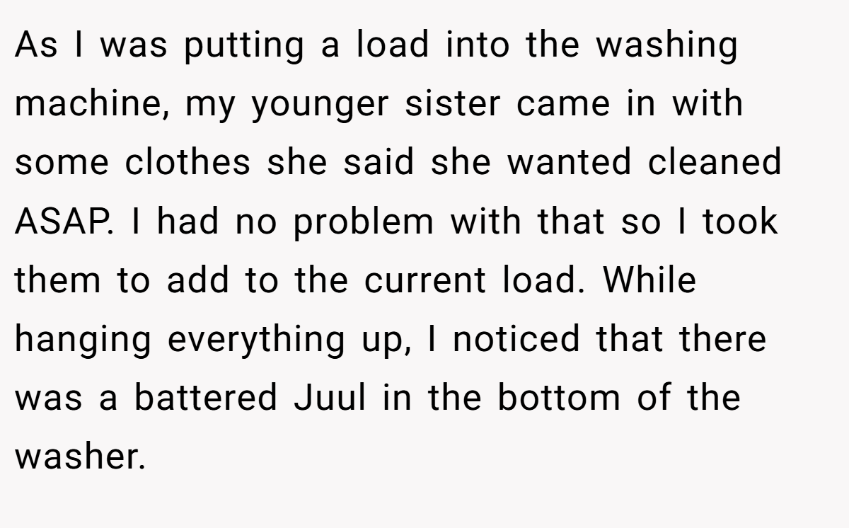 As I was putting a load into the washing machine, my younger sister came in with some clothes she said she wanted cleaned ASAP. I had no problem with that so I took them to add to the current load. While hanging everything up, I noticed that there was a battered Juul in the bottom of the washer.