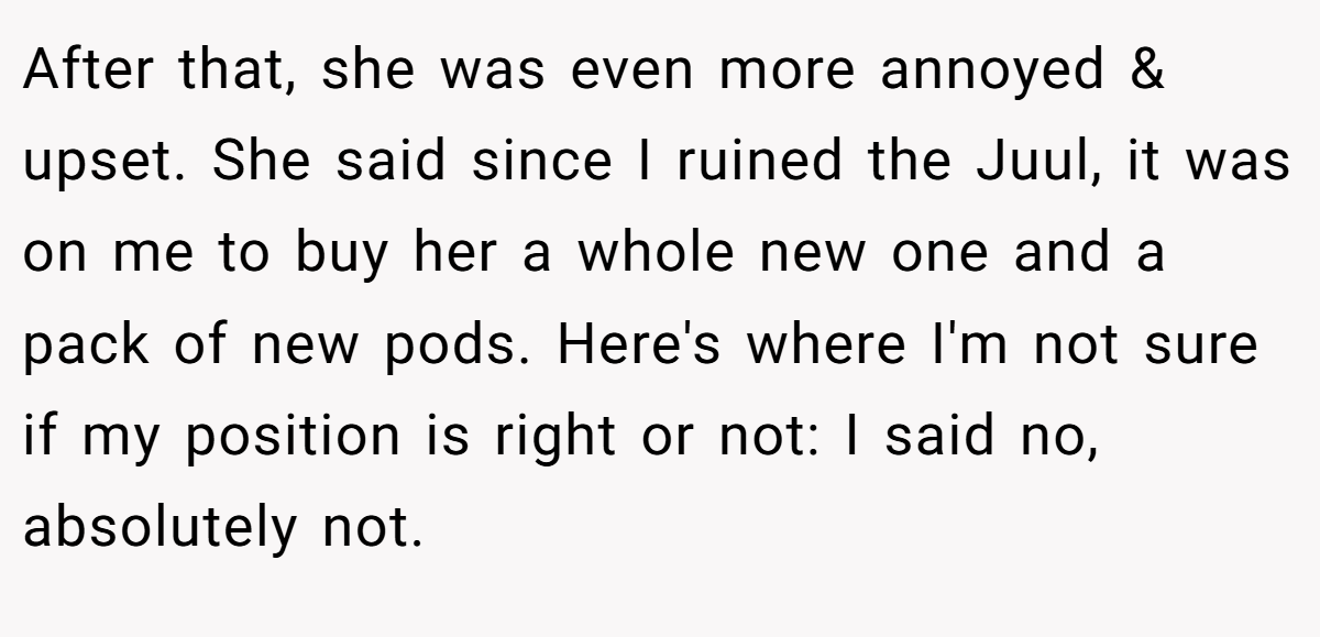 After that, she was even more annoyed & upset. She said since I ruined the Juul, it was on me to buy her a whole new one and a pack of new pods. Here's where I'm not sure if my position is right or not: I said no, absolutely not.