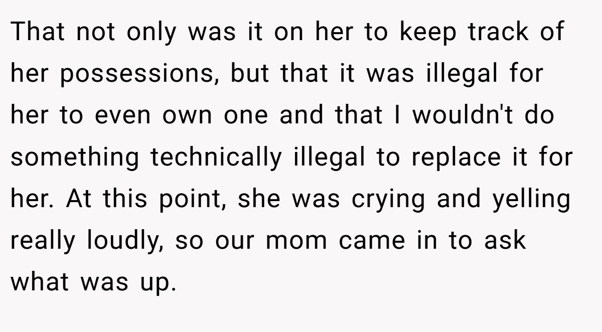 That not only was it on her to keep track of her possessions, but that it was illegal for her to even own one and that I wouldn't do something technically illegal to replace it for her. At this point, she was crying and yelling really loudly, so our mom came in to ask what was up.