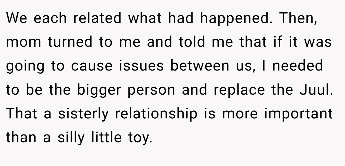We each related what had happened. Then, mom turned to me and told me that if it was going to cause issues between us, I needed to be the bigger person and replace the Juul. That a sisterly relationship is more important than a silly little toy.