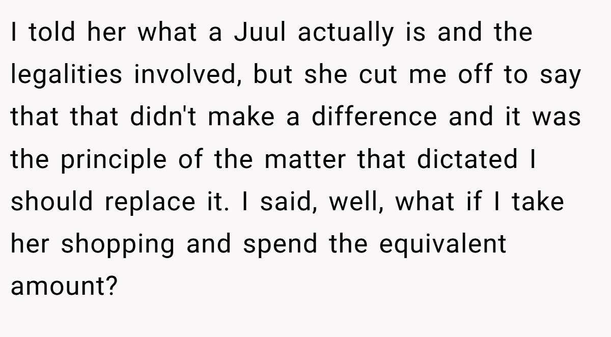 I told her what a Juul actually is and the legalities involved, but she cut me off to say that that didn't make a difference and it was the principle of the matter that dictated I should replace it. I said, well, what if I take her shopping and spend the equivalent amount?