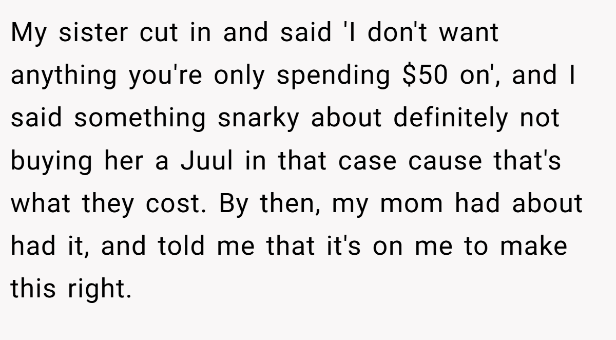 My sister cut in and said 'I don't want anything you're only spending $50 on', and I said something snarky about definitely not buying her a Juul in that case cause that's what they cost. By then, my mom had about had it, and told me that it's on me to make this right.