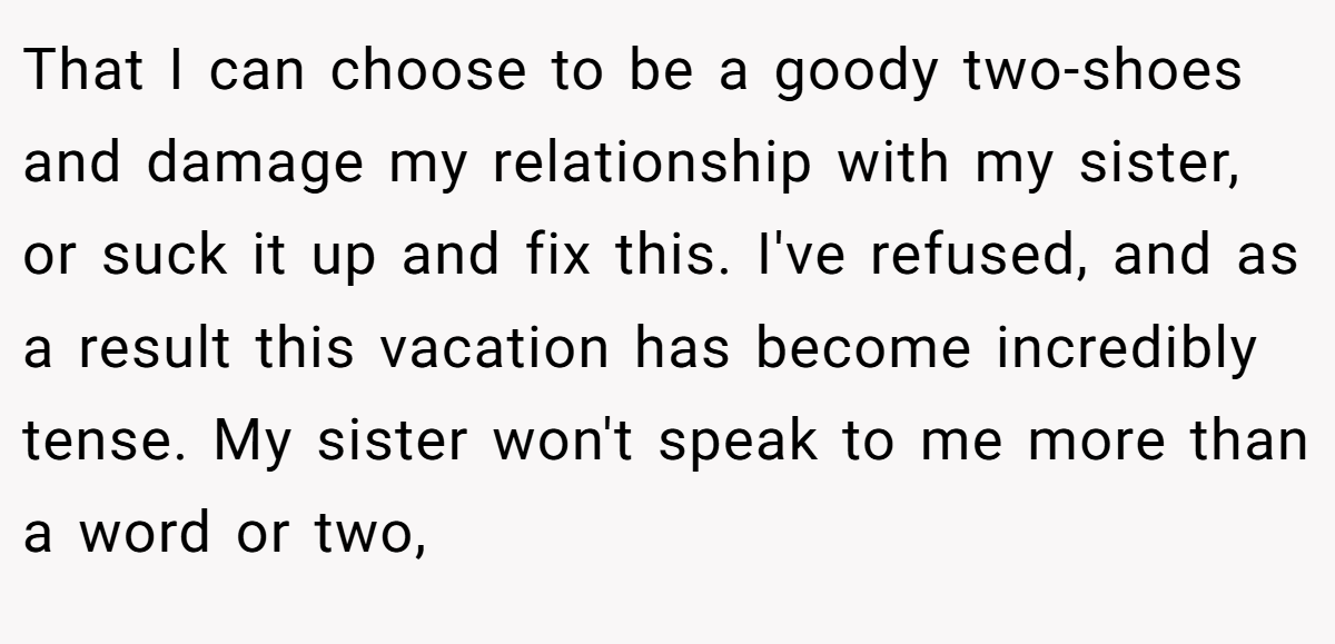 That I can choose to be a goody two-shoes and damage my relationship with my sister, or suck it up and fix this. I've refused, and as a result this vacation has become incredibly tense. My sister won't speak to me more than a word or two,