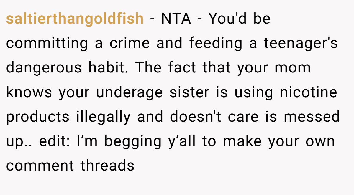 saltierthangoldfish - NTA - You'd be committing a crime and feeding a teenager's dangerous habit. The fact that your mom knows your underage sister is using nicotine products illegally and doesn't care is messed up.. edit: I’m begging y’all to make your own comment threads