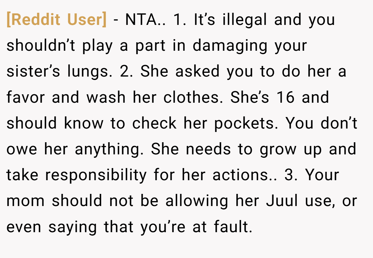 [Reddit User] - NTA.. 1. It’s illegal and you shouldn’t play a part in damaging your sister’s lungs. 2. She asked you to do her a favor and wash her clothes. She’s 16 and should know to check her pockets. You don’t owe her anything. She needs to grow up and take responsibility for her actions.. 3. Your mom should not be allowing her Juul use, or even saying that you’re at fault.