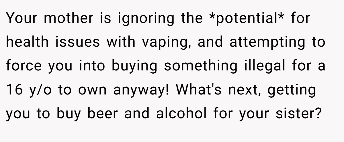 Your mother is ignoring the *potential* for health issues with vaping, and attempting to force you into buying something illegal for a 16 y/o to own anyway! What's next, getting you to buy beer and alcohol for your sister?