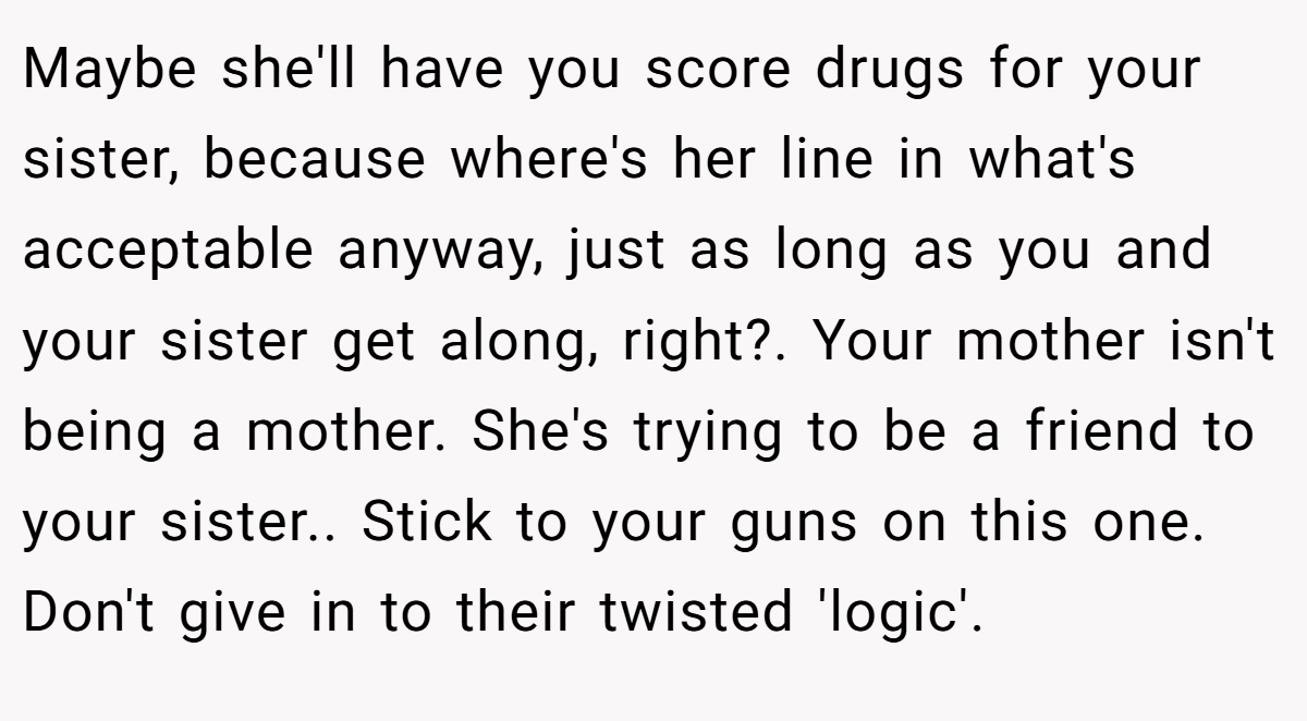 Maybe she'll have you score drugs for your sister, because where's her line in what's acceptable anyway, just as long as you and your sister get along, right?. Your mother isn't being a mother. She's trying to be a friend to your sister.. Stick to your guns on this one. Don't give in to their twisted 'logic'.
