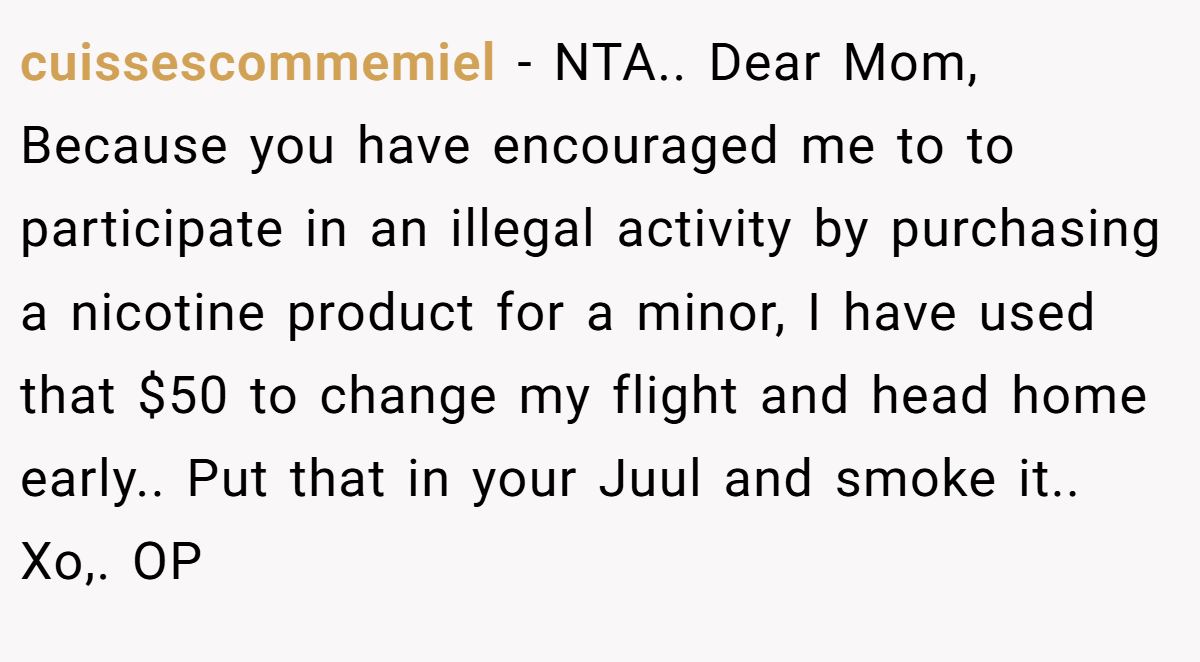 cuissescommemiel - NTA.. Dear Mom, Because you have encouraged me to to participate in an illegal activity by purchasing a nicotine product for a minor, I have used that $50 to change my flight and head home early.. Put that in your Juul and smoke it.. Xo,. OP