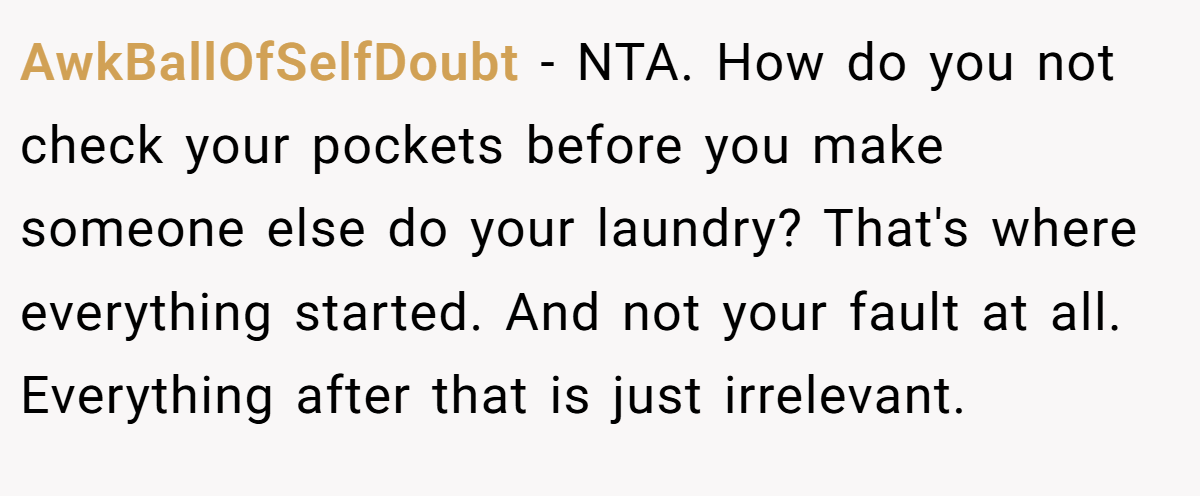 AwkBallOfSelfDoubt - NTA. How do you not check your pockets before you make someone else do your laundry? That's where everything started. And not your fault at all. Everything after that is just irrelevant.
